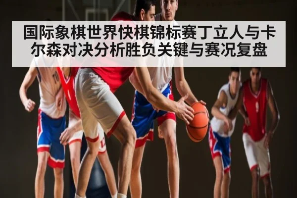 国际象棋世界快棋锦标赛丁立人与卡尔森对决分析胜负关键与赛况复盘