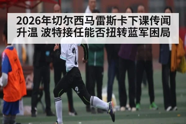 2026年切尔西马雷斯卡下课传闻升温 波特接任能否扭转蓝军困局