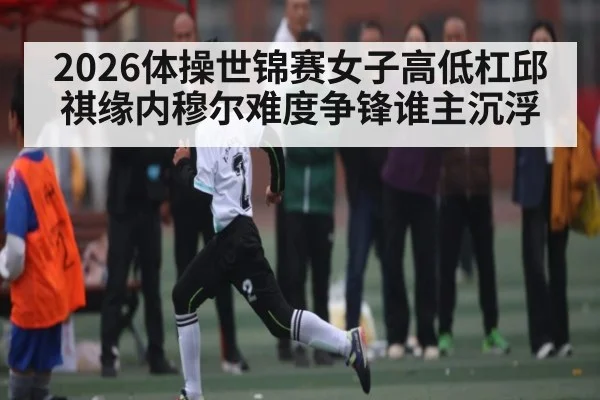 2026体操世锦赛女子高低杠邱祺缘内穆尔难度争锋谁主沉浮